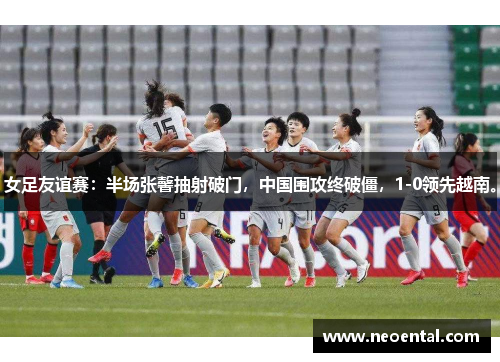 女足友谊赛：半场张馨抽射破门，中国围攻终破僵，1-0领先越南。